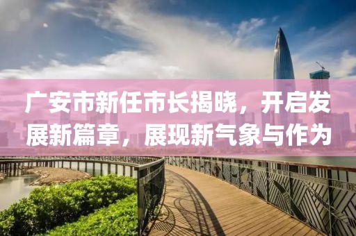 广安市新任市长揭晓，开启发展新篇章，展现新气象与作为