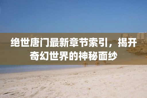 绝世唐门最新章节索引，揭开奇幻世界的神秘面纱