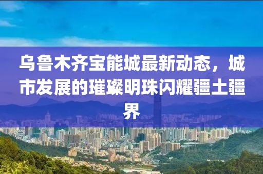 乌鲁木齐宝能城最新动态，城市发展的璀璨明珠闪耀疆土疆界