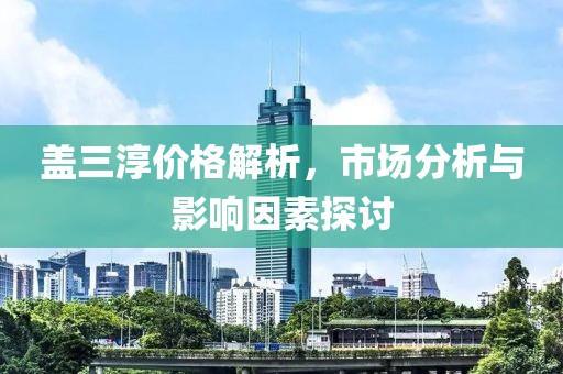 盖三淳价格解析，市场分析与影响因素探讨
