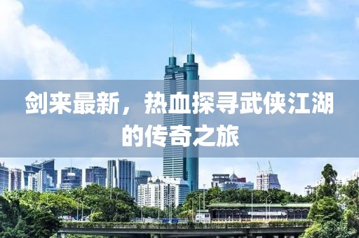 剑来最新，热血探寻武侠江湖的传奇之旅