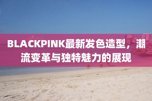 BLACKPINK最新发色造型，潮流变革与独特魅力的展现