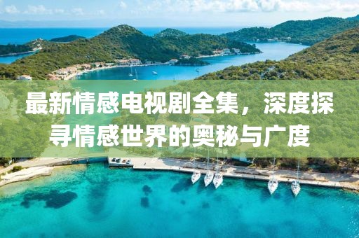 最新情感电视剧全集，深度探寻情感世界的奥秘与广度