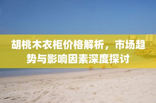 胡桃木衣柜价格解析，市场趋势与影响因素深度探讨
