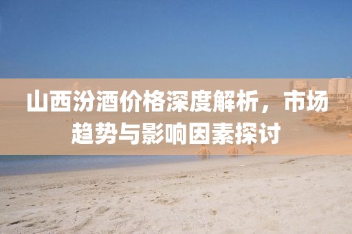 山西汾酒价格深度解析，市场趋势与影响因素探讨