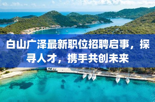白山广泽最新职位招聘启事，探寻人才，携手共创未来