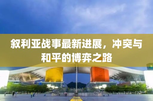 叙利亚战事最新进展，冲突与和平的博弈之路
