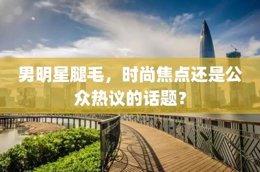 男明星腿毛，时尚焦点还是公众热议的话题？