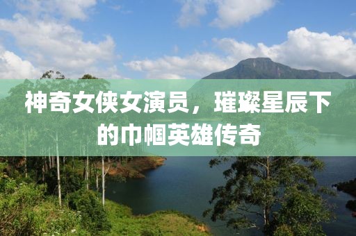 神奇女侠女演员，璀璨星辰下的巾帼英雄传奇