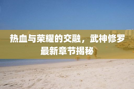 热血与荣耀的交融，武神修罗最新章节揭秘