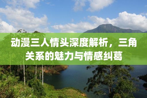 动漫三人情头深度解析，三角关系的魅力与情感纠葛