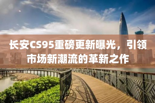 长安CS95重磅更新曝光，引领市场新潮流的革新之作