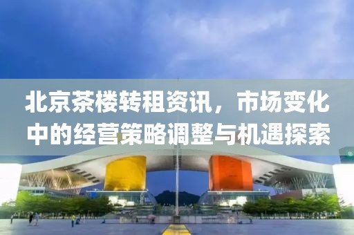 北京茶楼转租资讯，市场变化中的经营策略调整与机遇探索