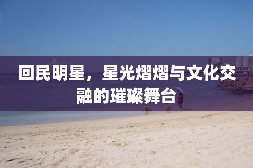 回民明星，星光熠熠与文化交融的璀璨舞台