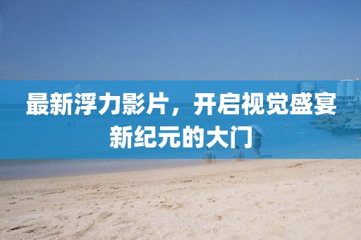 最新浮力影片，开启视觉盛宴新纪元的大门