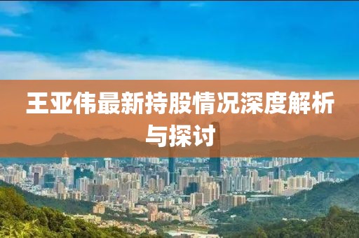 王亚伟最新持股情况深度解析与探讨