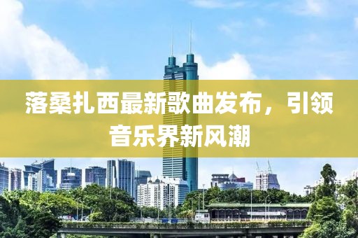 落桑扎西最新歌曲发布，引领音乐界新风潮