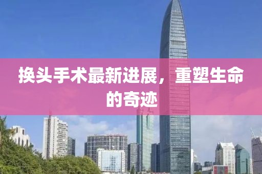 换头手术最新进展，重塑生命的奇迹