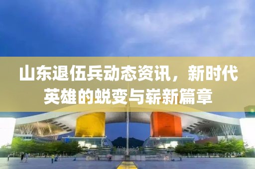 山东退伍兵动态资讯，新时代英雄的蜕变与崭新篇章