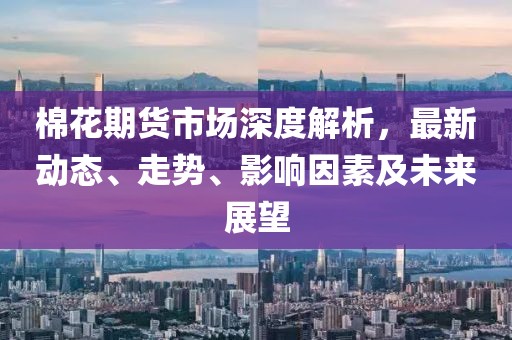 棉花期货市场深度解析，最新动态、走势、影响因素及未来展望