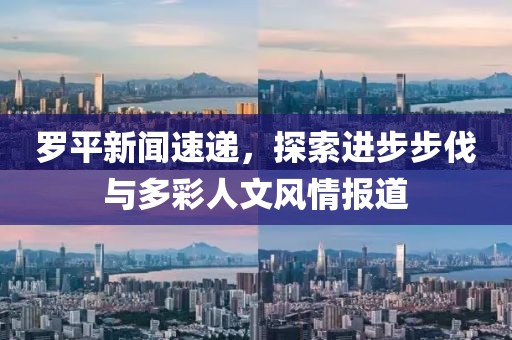 罗平新闻速递，探索进步步伐与多彩人文风情报道