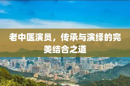 老中医演员，传承与演绎的完美结合之道