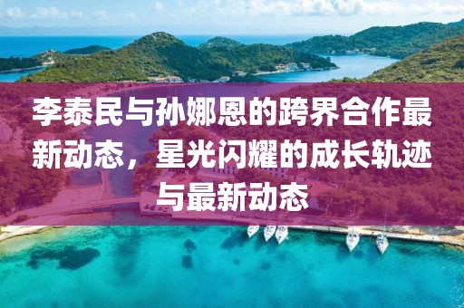 李泰民与孙娜恩的跨界合作最新动态，星光闪耀的成长轨迹与最新动态