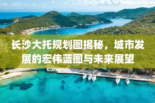 长沙大托规划图揭秘，城市发展的宏伟蓝图与未来展望
