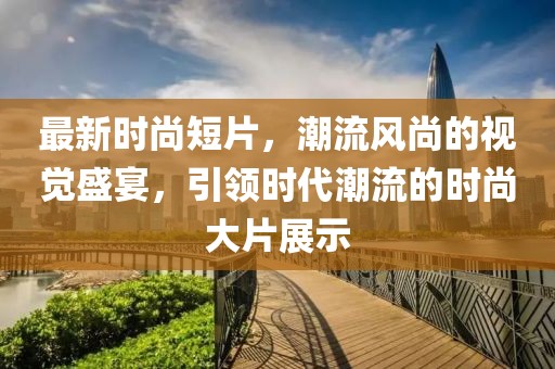 最新时尚短片，潮流风尚的视觉盛宴，引领时代潮流的时尚大片展示