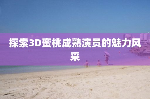 探索3D蜜桃成熟演员的魅力风采
