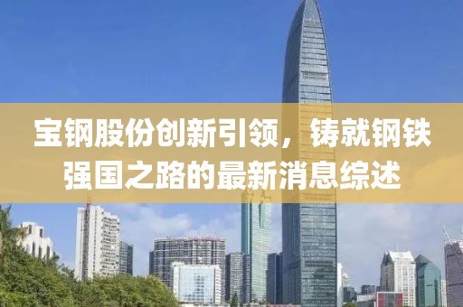 宝钢股份创新引领，铸就钢铁强国之路的最新消息综述
