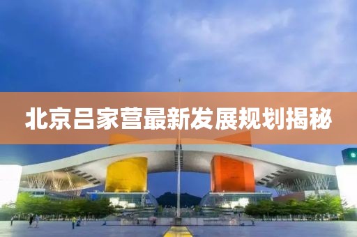 北京吕家营最新发展规划揭秘