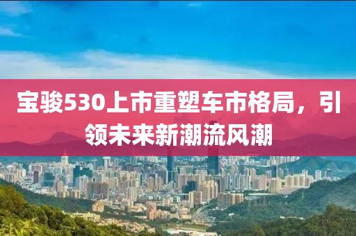 宝骏530上市重塑车市格局，引领未来新潮流风潮