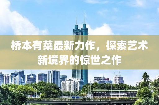 桥本有菜最新力作，探索艺术新境界的惊世之作