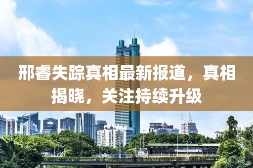 邢睿失踪真相最新报道，真相揭晓，关注持续升级