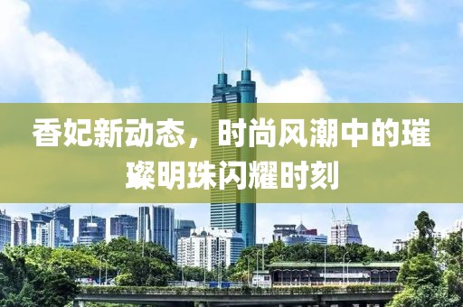香妃新动态，时尚风潮中的璀璨明珠闪耀时刻