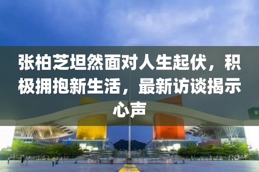 张柏芝坦然面对人生起伏，积极拥抱新生活，最新访谈揭示心声