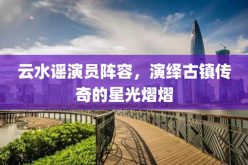 云水谣演员阵容，演绎古镇传奇的星光熠熠