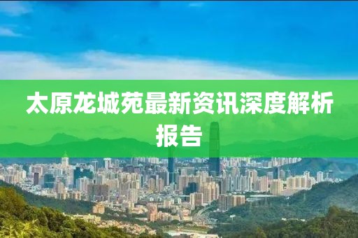 太原龙城苑最新资讯深度解析报告