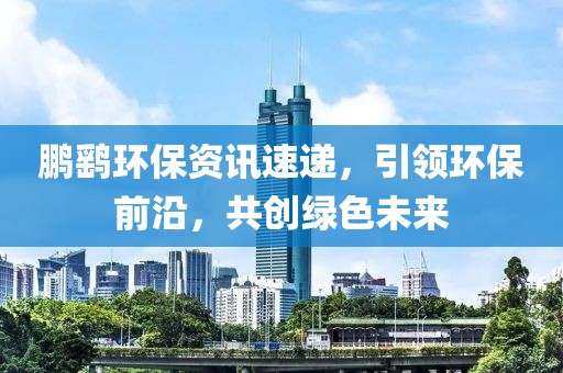 鹏鹞环保资讯速递，引领环保前沿，共创绿色未来