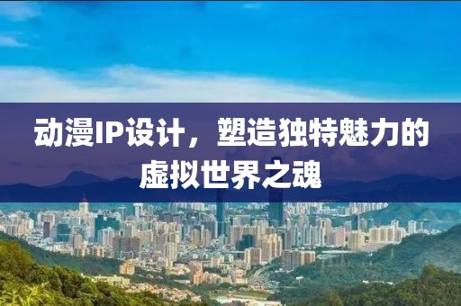 动漫IP设计，塑造独特魅力的虚拟世界之魂