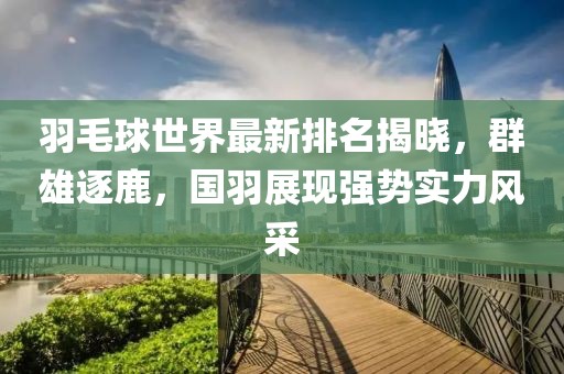 羽毛球世界最新排名揭晓，群雄逐鹿，国羽展现强势实力风采