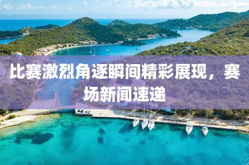 比赛激烈角逐瞬间精彩展现，赛场新闻速递
