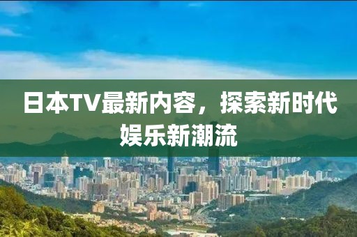 日本TV最新内容，探索新时代娱乐新潮流