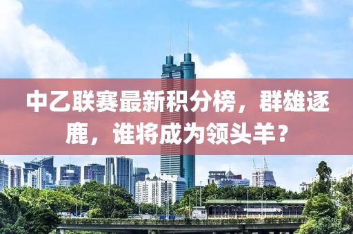 中乙联赛最新积分榜，群雄逐鹿，谁将成为领头羊？