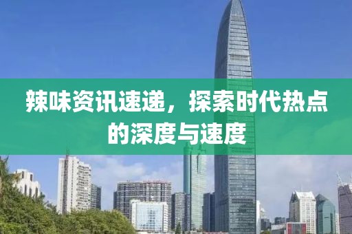 辣味资讯速递，探索时代热点的深度与速度