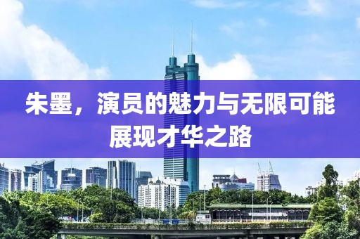 朱墨，演员的魅力与无限可能展现才华之路