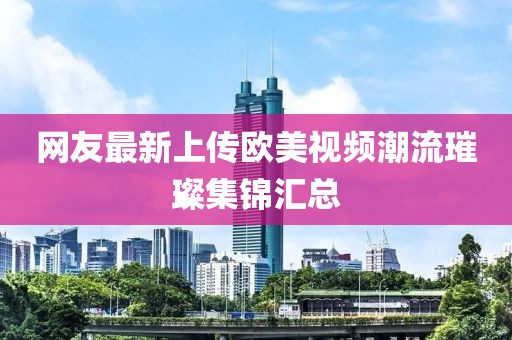 网友最新上传欧美视频潮流璀璨集锦汇总