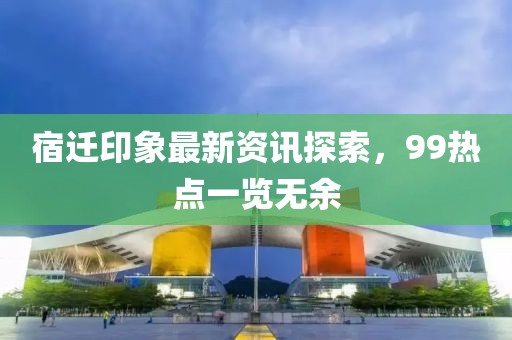 宿迁印象最新资讯探索，99热点一览无余
