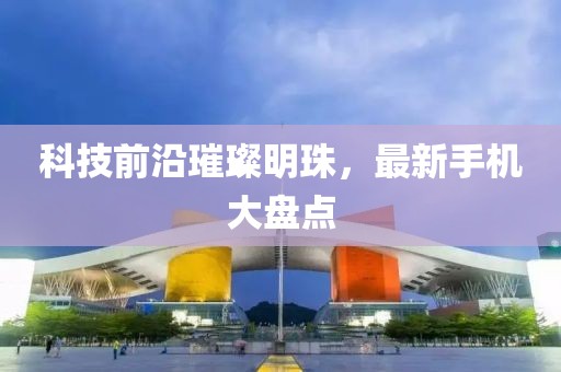 科技前沿璀璨明珠，最新手机大盘点